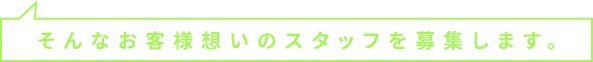 そんなお客様想いのスタッフを募集します。